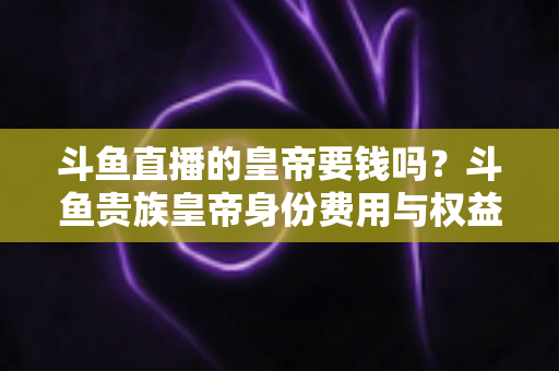 斗鱼直播的皇帝要钱吗？斗鱼贵族皇帝身份费用与权益全面解析
