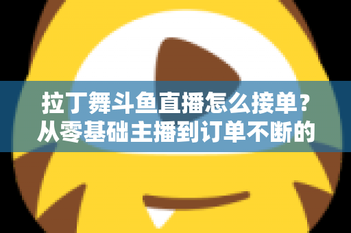 拉丁舞斗鱼直播怎么接单？从零基础主播到订单不断的实战变现指南