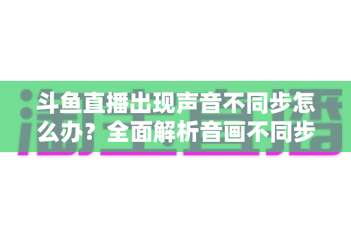 斗鱼直播出现声音不同步怎么办?全面解析音画不同步原因与实用解决方案 斗鱼直播出现声音不同步怎么办?全面解析音画不同步原因与实用解决方案