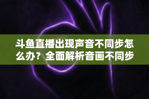 斗鱼直播出现声音不同步怎么办?全面解析音画不同步原因与实用解决方案 斗鱼直播出现声音不同步怎么办?全面解析音画不同步原因与实用解决方案