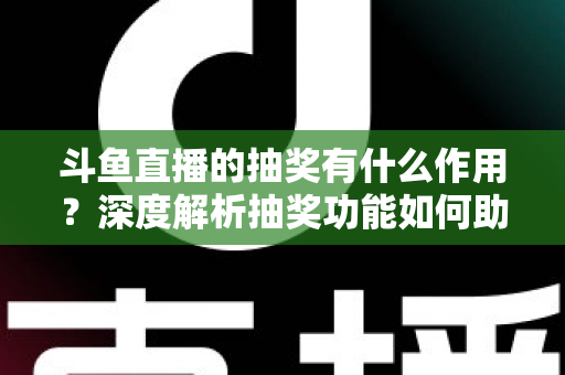 斗鱼直播的抽奖有什么作用？深度解析抽奖功能如何助力主播涨粉、提升人气并打造活跃直播间生态
