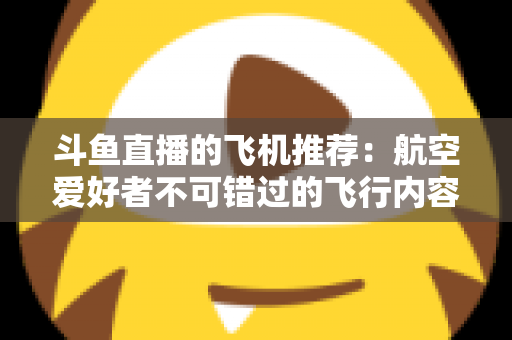 斗鱼直播的飞机推荐：航空爱好者不可错过的飞行内容全攻略