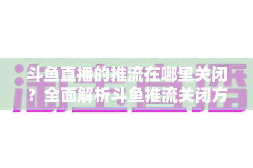 斗鱼直播的推流在哪里关闭？全面解析斗鱼推流关闭方法与常见问题