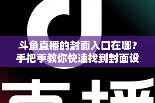斗鱼直播的封面入口在哪？手把手教你快速找到封面设置位置