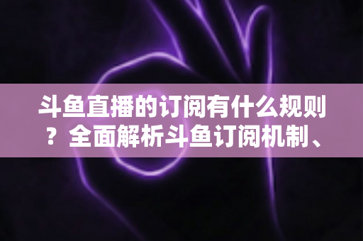 斗鱼直播的订阅有什么规则?全面解析斗鱼订阅机制、权益与注意事项 斗鱼直播的订阅有什么规则?全面解析斗鱼订阅机制、权益与注意事项
