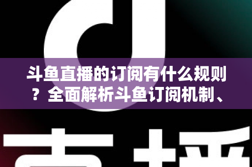 斗鱼直播的订阅有什么规则？全面解析斗鱼订阅机制、权益与注意事项