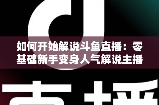如何开始解说斗鱼直播：零基础新手变身人气解说主播的完整实战指南