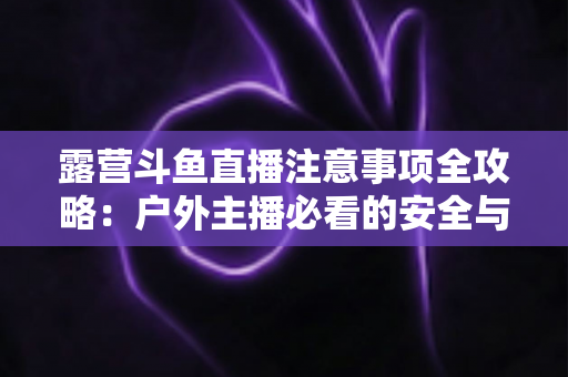 露营斗鱼直播注意事项全攻略：户外主播必看的安全与实战技巧指南