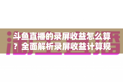 斗鱼直播的录屏收益怎么算？全面解析录屏收益计算规则、结算流程与提升收益的实用技巧