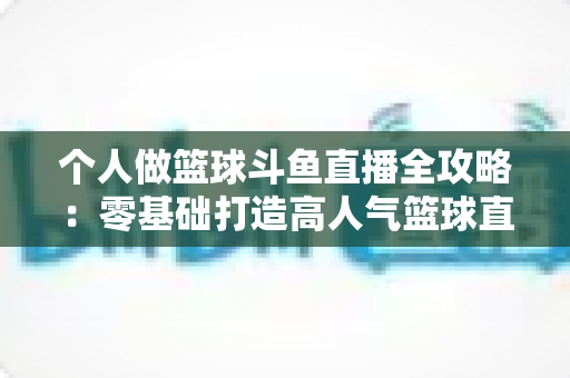 个人做篮球斗鱼直播全攻略：零基础打造高人气篮球直播间的实战指南