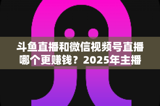 斗鱼直播和微信视频号直播哪个更赚钱？2025年主播收入全面对比分析与平台选择指南