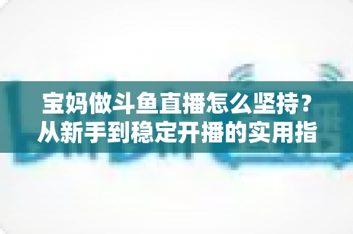 宝妈做斗鱼直播怎么坚持?从新手到稳定开播的实用指南与心态攻略 宝妈做斗鱼直播怎么坚持?从新手到稳定开播的实用指南与心态攻略