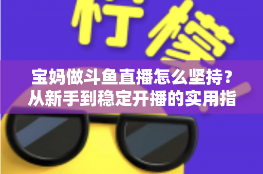 宝妈做斗鱼直播怎么坚持？从新手到稳定开播的实用指南与心态攻略