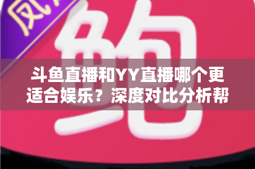 斗鱼直播和YY直播哪个更适合娱乐？深度对比分析帮你找到最佳娱乐直播平台