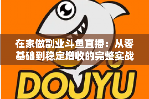 在家做副业斗鱼直播：从零基础到稳定增收的完整实战指南
