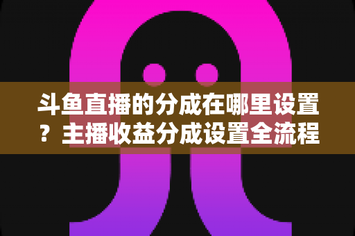 斗鱼直播的分成在哪里设置？主播收益分成设置全流程详解与优化指南