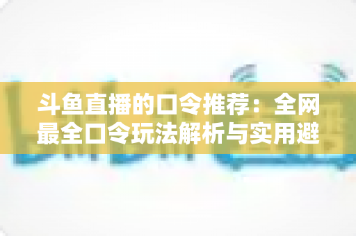 斗鱼直播的口令推荐:全网最全口令玩法解析与实用避坑指南 斗鱼直播的口令推荐:全网最全口令玩法解析与实用避坑指南