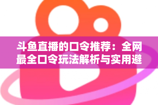 斗鱼直播的口令推荐:全网最全口令玩法解析与实用避坑指南 斗鱼直播的口令推荐:全网最全口令玩法解析与实用避坑指南