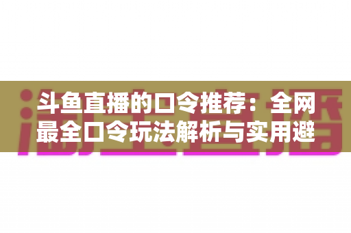 斗鱼直播的口令推荐：全网最全口令玩法解析与实用避坑指南