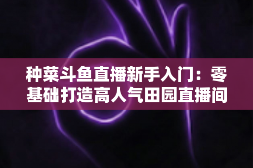 种菜斗鱼直播新手入门:零基础打造高人气田园直播间的完整攻略 种菜斗鱼直播新手入门:零基础打造高人气田园直播间的完整攻略
