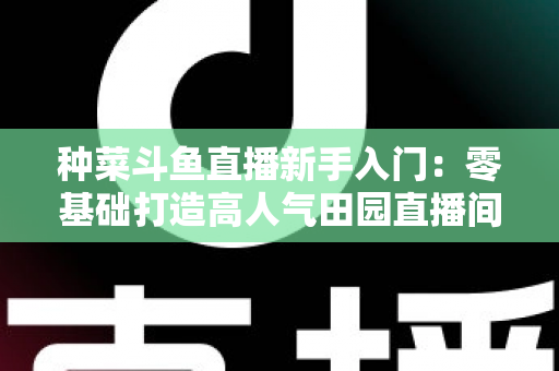 种菜斗鱼直播新手入门:零基础打造高人气田园直播间的完整攻略 种菜斗鱼直播新手入门:零基础打造高人气田园直播间的完整攻略