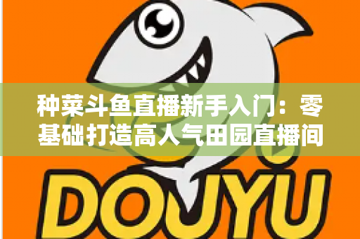 种菜斗鱼直播新手入门：零基础打造高人气田园直播间的完整攻略