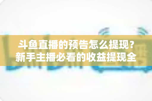 斗鱼直播的预告怎么提现？新手主播必看的收益提现全流程指南