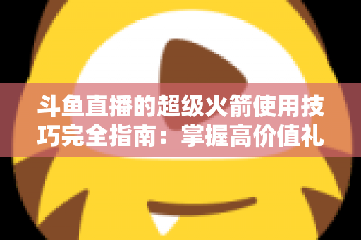 斗鱼直播的超级火箭使用技巧完全指南：掌握高价值礼物的正确打开方式，助你高效追星、主播快速冲榜