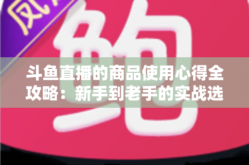 斗鱼直播的商品使用心得全攻略：新手到老手的实战选购经验分享