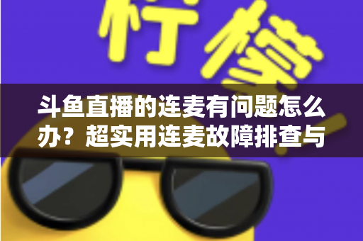 斗鱼直播的连麦有问题怎么办？超实用连麦故障排查与优化全攻略，助你畅快开麦不翻车