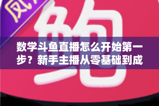 数学斗鱼直播怎么开始第一步？新手主播从零基础到成功开播的完整指南