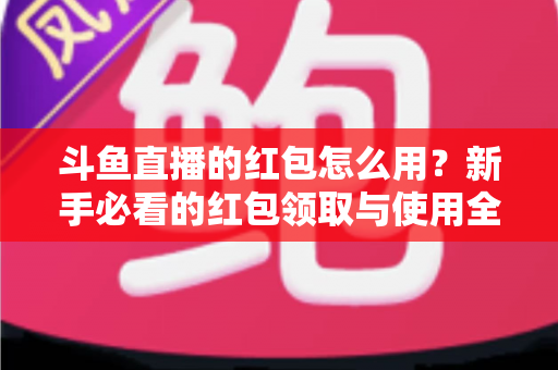 斗鱼直播的红包怎么用？新手必看的红包领取与使用全攻略