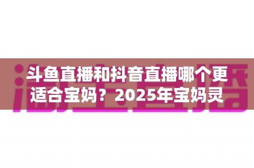 斗鱼直播和抖音直播哪个更适合宝妈？2025年宝妈灵活就业直播平台深度评测指南