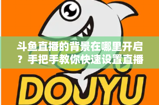 斗鱼直播的背景在哪里开启?手把手教你快速设置直播间与个人主页背景的完整攻略 斗鱼直播的背景在哪里开启?手把手教你快速设置直播间与个人主页背景的完整攻略