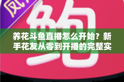 养花斗鱼直播怎么开始？新手花友从零到开播的完整实战指南