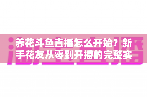 养花斗鱼直播怎么开始？新手花友从零到开播的完整实战指南