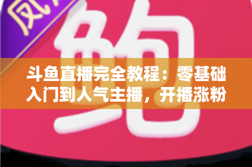 斗鱼直播完全教程：零基础入门到人气主播，开播涨粉与变现一站式实战指南