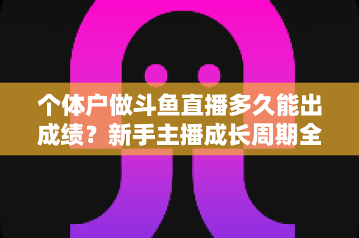 个体户做斗鱼直播多久能出成绩？新手主播成长周期全解析与快速起号实用指南