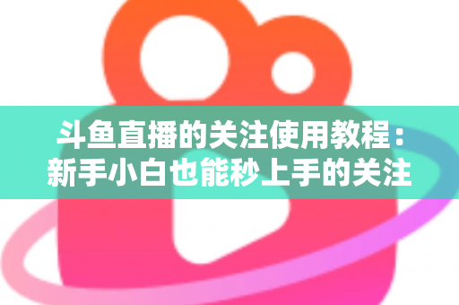 斗鱼直播的关注使用教程：新手小白也能秒上手的关注功能全攻略