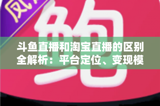 斗鱼直播和淘宝直播的区别全解析:平台定位、变现模式与用户生态深度对比指南 斗鱼直播和淘宝直播的区别全解析:平台定位、变现模式与用户生态深度对比指南