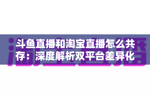 斗鱼直播和淘宝直播怎么共存:深度解析双平台差异化定位与融合共生策略 斗鱼直播和淘宝直播怎么共存:深度解析双平台差异化定位与融合共生策略