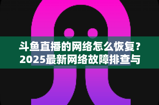 斗鱼直播的网络怎么恢复?2025最新网络故障排查与恢复全攻略 斗鱼直播的网络怎么恢复?2025最新网络故障排查与恢复全攻略