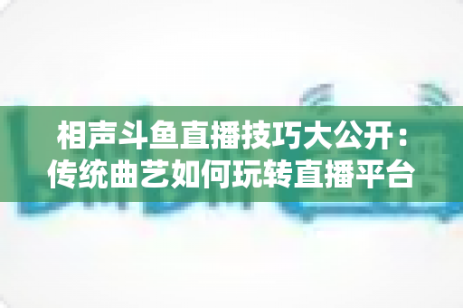 相声斗鱼直播技巧大公开:传统曲艺如何玩转直播平台实战指南 相声斗鱼直播技巧大公开:传统曲艺如何玩转直播平台实战指南