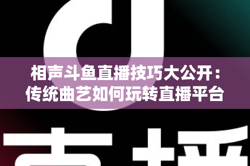 相声斗鱼直播技巧大公开：传统曲艺如何玩转直播平台实战指南