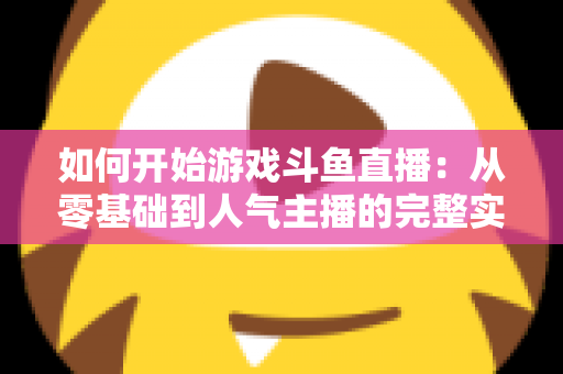 如何开始游戏斗鱼直播：从零基础到人气主播的完整实操指南