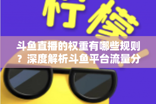 斗鱼直播的权重有哪些规则？深度解析斗鱼平台流量分配机制与权重提升实战指南