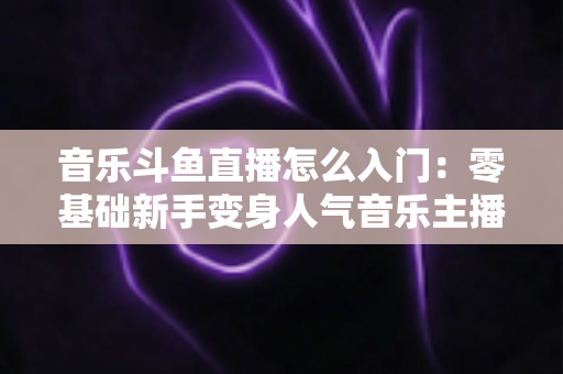 音乐斗鱼直播怎么入门:零基础新手变身人气音乐主播的完整实战攻略 音乐斗鱼直播怎么入门:零基础新手变身人气音乐主播的完整实战攻略
