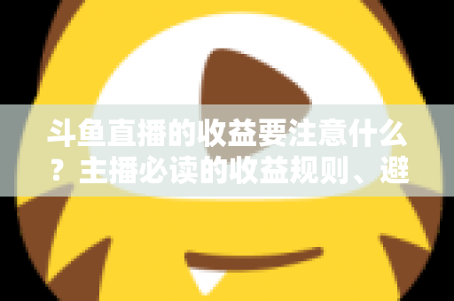 斗鱼直播的收益要注意什么?主播必读的收益规则、避坑指南与合规变现全解析 斗鱼直播的收益要注意什么?主播必读的收益规则、避坑指南与合规变现全解析
