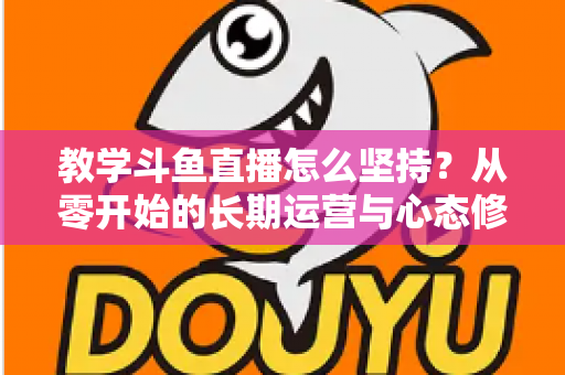 教学斗鱼直播怎么坚持？从零开始的长期运营与心态修炼完全指南