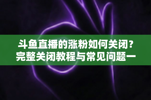 斗鱼直播的涨粉如何关闭？完整关闭教程与常见问题一网打尽